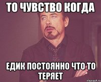 то чувство когда Едик постоянно что то теряет