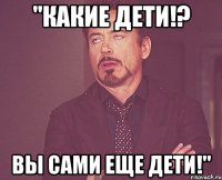 "какие дети!? вы сами еще дети!"