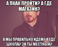 А пкак пройти? А где магазин? А мы правильно идем? А где школа? Эй,Ты местный?