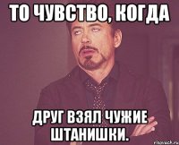 То чувство, когда Друг взял чужие штанишки.