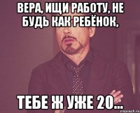 Вера, ищи работу, не будь как ребёнок, тебе ж уже 20...