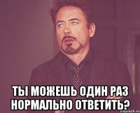  Ты можешь один раз нормально ответить?