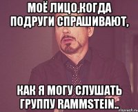 Моё лицо,когда подруги спрашивают, как я могу слушать группу Rammstein..