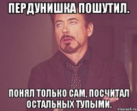 Пердунишка пошутил. Понял только сам, посчитал остальных тупыми.
