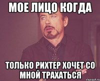 мое лицо когда только рихтер хочет со мной трахаться