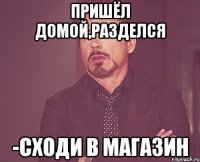 ПРИШЁЛ ДОМОЙ,РАЗДЕЛСЯ -СХОДИ В МАГАЗИН