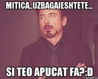 mitica..uzbagaieshtete... si teo apucat fa?:D