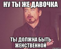 ну ты же давочка ты должна быть женственной