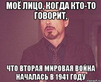 Моё лицо, когда кто-то говорит, что вторая мировая война началась в 1941 году