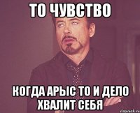 То чувство Когда Арыс то и дело хвалит себя