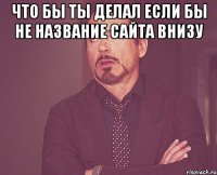 Что бы ты делал если бы не название сайта внизу 