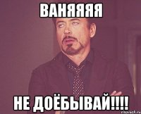 Ваняяяя Не доёбывай!!!!