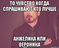 То чувство когда спрашивают кто лучше Анжелика или Вероника