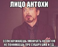 лицо Антохи если начинаешь умничать но ни хуя не понимаешь про субару бмв и тд.