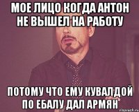 Мое лицо когда Антон не вышел на работу Потому что ему кувалдой по ебалу дал армян