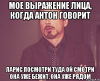 мое выражение лица, когда Антон говорит Ларис посмотри туда ой смотри она уже бежит, она уже рядом