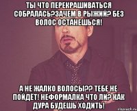 ты что перекрашиваться собралась?зачем в рыжий? без волос останешься! а не жалко волосы?? тебе не пойдёт! неформалка что ли? как дура будешь ходить!