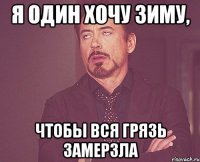 я один хочу зиму, чтобы вся грязь замерзла