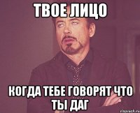 твое лицо когда тебе говорят что ты даг