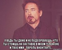  а ведь ты даже и не подозреваешь, что ты стоишь на заставке в моем телефоне и твое имя - пароль вконтакте...