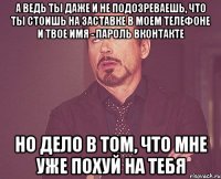 а ведь ты даже и не подозреваешь, что ты стоишь на заставке в моем телефоне и твое имя - пароль вконтакте Но дело в том, что мне уже похуй на тебя