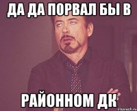 Да да порвал бы в Районном ДК