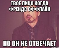 твоё лицо когда френдс оффлайн но он не отвечает