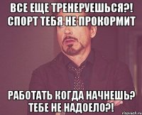 Все еще тренеруешься?! Спорт тебя не прокормит Работать когда начнешь? Тебе не надоело?!