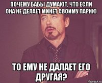 почему бабы думают, что если она не делает минет своиму парню то ему не далает его другая?