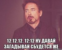  12.12.12. 12:12 ну давай загадывай сбудется же