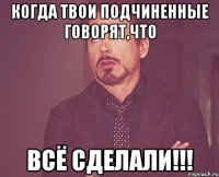 когда твои подчиненные говорят,что ВСЁ СДЕЛАЛИ!!!