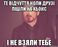 Те відчуття коли друзі пішли на Хбокс і не взяли тебе