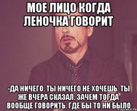 Мое лицо когда Леночка говорит -Да ничего. Ты ничего не хочешь. Ты же вчера сказал. Зачем тогда вообще говорить. Где бы то ни было