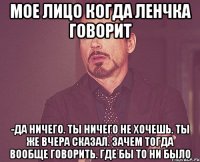 Мое лицо когда Ленчка говорит -Да ничего. Ты ничего не хочешь. Ты же вчера сказал. Зачем тогда вообще говорить. Где бы то ни было