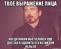 Твоё выражение лица Когда какой ибо человек уже достал а удалить его из жизни нельзя