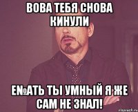 Вова тебя снова кинули Е№ать ты умный я же сам не знал!