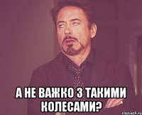  а не важко з такими колесами?