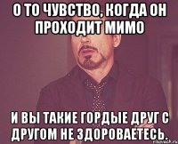 О то чувство, когда он проходит мимо И вы такие гордые друг с другом не здороваетесь.