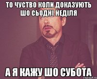 то чуство коли доказують шо сьодні неділя а я кажу шо субота