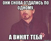 они снова отдались по одному, а винят ТЕБЯ