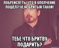 Побрейся! Ты что в ополчение пошёл? Че не бритый такой! Тебе что бритву подарить?