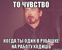 То чувство Когда ты один в рубашке на работу ходишь