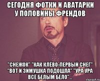 сегодня фотки и аватарки у половины френдов "снежок" "как клёво-первый снег" "вот и зимушка подошла" "ура ура всё белым бело"...