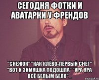 сегодня фотки и аватарки у френдов "снежок" "как клёво-первый снег" "вот и зимушка подошла" "ура ура всё белым бело"...