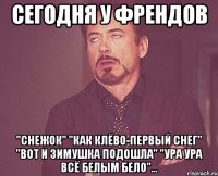 сегодня у френдов "снежок" "как клёво-первый снег" "вот и зимушка подошла" "ура ура всё белым бело"...