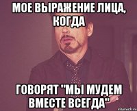 Мое выражение лица, когда говорят "Мы мудем вместе ВСЕГДА"