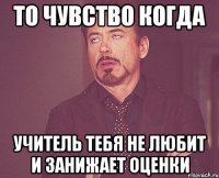 то чувство когда учитель тебя не любит и занижает оценки