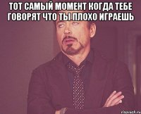 тот самый момент когда тебе говорят что ты плохо играешь 