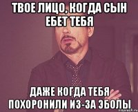 твое лицо, когда сын ебет тебя даже когда тебя похоронили из-за эболы