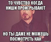 то чувство когда ниши проигрывают но ты даже не можешь посмотреть как